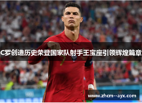 C罗创造历史荣登国家队射手王宝座引领辉煌篇章