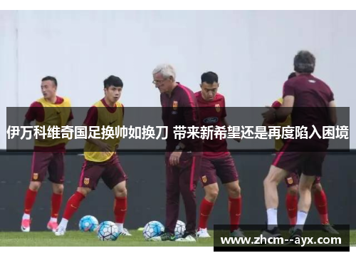 伊万科维奇国足换帅如换刀 带来新希望还是再度陷入困境