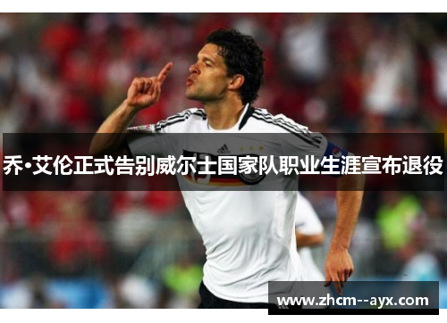 乔·艾伦正式告别威尔士国家队职业生涯宣布退役